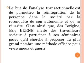 Le but de l’analyse transactionnelle est
de permettre la réintégration de la
personne dans la société par la
reconquête de son autonomie et de sa
réussite. C’est ainsi que, dès l’origine,
Eric BERNE invite des travailleurs
sociaux à participer à ses séminaires
parce qu’il cherche à proposer au plus
grand nombre une méthode efficace pour
vivre mieux et guérir
12
 
