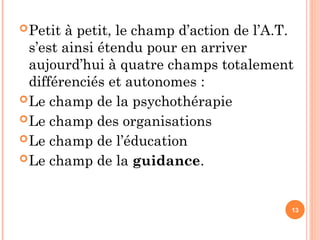 Petit à petit, le champ d’action de l’A.T.
s’est ainsi étendu pour en arriver
aujourd’hui à quatre champs totalement
différenciés et autonomes :
Le champ de la psychothérapie
Le champ des organisations
Le champ de l’éducation
Le champ de la guidance.
13
 