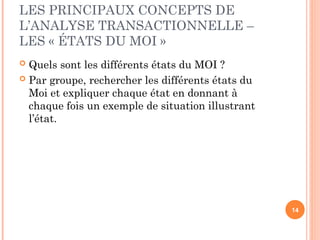 LES PRINCIPAUX CONCEPTS DE
L’ANALYSE TRANSACTIONNELLE –
LES « ÉTATS DU MOI »
 Quels sont les différents états du MOI ?
 Par groupe, rechercher les différents états du
Moi et expliquer chaque état en donnant à
chaque fois un exemple de situation illustrant
l’état.
14
 