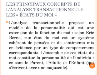 LES PRINCIPAUX CONCEPTS DE
L’ANALYSE TRANSACTIONNELLE –
LES « ÉTATS DU MOI »
L’analyse transactionnelle propose un
modèle de la personnalité qui est une
extension de la fonction du moi : selon Eric
Berne, «un état du moi est un système
cohérent de pensées et de sentiments mis
en évidence par un type de comportement
correspondant». L’ensemble de ces états du
moi constitue la personnalité de l’individu :
ce sont le Parent, l’Adulte et l’Enfant (qui
s’écrivent avec une majuscule).
15
 