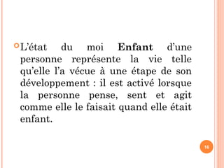 L’état du moi Enfant d’une
personne représente la vie telle
qu’elle l’a vécue à une étape de son
développement : il est activé lorsque
la personne pense, sent et agit
comme elle le faisait quand elle était
enfant.
16
 