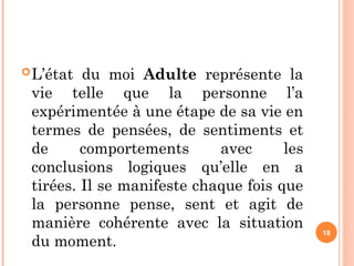 L’état du moi Adulte représente la
vie telle que la personne l’a
expérimentée à une étape de sa vie en
termes de pensées, de sentiments et
de comportements avec les
conclusions logiques qu’elle en a
tirées. Il se manifeste chaque fois que
la personne pense, sent et agit de
manière cohérente avec la situation
du moment.
18
 