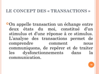 LE CONCEPT DES « TRANSACTIONS »
On appelle transaction un échange entre
deux états du moi, constitué d’un
stimulus et d’une réponse à ce stimulus.
L’analyse des transactions permet de
comprendre comment nous
communiquons, de repérer et de traiter
les dysfonctionnements dans la
communication.
19
 