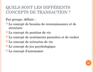 QUELS SONT LES DIFFÉRENTS
CONCEPTS DE TRANSACTION ?
Par groupe, définir :
 Le concept de besoins de reconnaissance et de
structure
 Le concept de position de vie
 Le concept de sentiments parasites et de racket
 Le concept de scénarios de vie
 Le concept de jeu psychologique
 Le concept d’autonomie
20
 