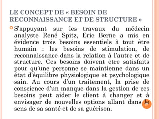 LE CONCEPT DE « BESOIN DE
RECONNAISSANCE ET DE STRUCTURE »
 S’appuyant sur les travaux du médecin
analyste René Spitz, Eric Berne a mis en
évidence trois besoins essentiels à tout être
humain : les besoins de stimulation, de
reconnaissance dans la relation à l’autre et de
structure. Ces besoins doivent être satisfaits
pour qu’une personne se maintienne dans un
état d’équilibre physiologique et psychologique
sain. Au cours d’un traitement, la prise de
conscience d’un manque dans la gestion de ces
besoins peut aider le client à changer et à
envisager de nouvelles options allant dans le
sens de sa santé et de sa guérison.
21
 