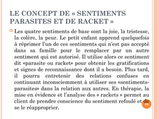 LE CONCEPT DE « SENTIMENTS
PARASITES ET DE RACKET »
 Les quatre sentiments de base sont la joie, la tristesse,
la colère, la peur. Le petit enfant apprend quelquefois
à réprimer l’un de ces sentiments qui n’est pas accepté
dans sa famille pour le remplacer par un autre
sentiment qui est autorisé. Il utilise alors ce sentiment
dit «parasite ou racket» pour obtenir les gratifications
et signes de reconnaissance dont il a besoin. Plus tard,
il pourra entretenir des relations confuses en
continuant inconsciemment à utiliser ses «sentiments-
parasites» dans la relation aux autres. En thérapie, la
mise en évidence et l’analyse des « rackets » permet au
client de prendre conscience du sentiment refoulé et de
se le réapproprier.
24
 