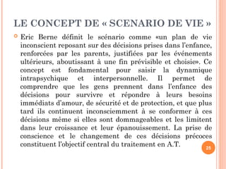 LE CONCEPT DE « SCENARIO DE VIE »
 Eric Berne définit le scénario comme «un plan de vie
inconscient reposant sur des décisions prises dans l’enfance,
renforcées par les parents, justifiées par les événements
ultérieurs, aboutissant à une fin prévisible et choisie». Ce
concept est fondamental pour saisir la dynamique
intrapsychique et interpersonnelle. Il permet de
comprendre que les gens prennent dans l’enfance des
décisions pour survivre et répondre à leurs besoins
immédiats d’amour, de sécurité et de protection, et que plus
tard ils continuent inconsciemment à se conformer à ces
décisions même si elles sont dommageables et les limitent
dans leur croissance et leur épanouissement. La prise de
conscience et le changement de ces décisions précoces
constituent l’objectif central du traitement en A.T. 25
 