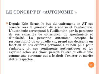 LE CONCEPT D’ «AUTONOMIE »
 Depuis Eric Berne, le but du traitement en AT est
orienté vers la guérison du scénario et l’autonomie.
L’autonomie correspond à l’utilisation par la personne
de ses capacités de conscience, de spontanéité et
d’intimité. La personne autonome accepte la
responsabilité de ce qu’elle vit, prend ses décisions en
fonction de ses critères personnels et non plus pour
s’adapter, vit ses sentiments authentiques et les
exprime selon ses choix, perçoit l’autre et elle-même
comme une personne qui a le droit d’exister et mérite
d’être respectée.
27
 