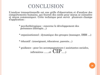 CONCLUSION
L’analyse transactionnelle est une grille d’observation et d’analyse des
comportements humains, qui fournit des outils pour mieux se connaître
et mieux communiquer. Cette technique peut servir plusieurs champs
d’application :
* psychothérapique : concerne le développement des
personnes (thérapie…)
* organisationnel : dynamique des groupes (manager, DRH …)
* éducatif : (enseignant, éducateur, parents…)
* guidance : pour les accompagnateurs ( assistantes sociales,
infirmières ……et CIP…..)
28
 