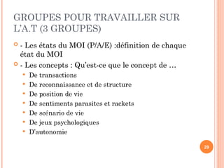GROUPES POUR TRAVAILLER SUR
L’A.T (3 GROUPES)
 - Les états du MOI (P/A/E) :définition de chaque
état du MOI
 - Les concepts : Qu’est-ce que le concept de …
 De transactions
 De reconnaissance et de structure
 De position de vie
 De sentiments parasites et rackets
 De scénario de vie
 De jeux psychologiques
 D’autonomie
29
 