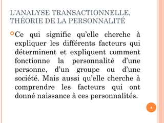 L’ANALYSE TRANSACTIONNELLE,
THÉORIE DE LA PERSONNALITÉ
Ce qui signifie qu’elle cherche à
expliquer les différents facteurs qui
déterminent et expliquent comment
fonctionne la personnalité d’une
personne, d’un groupe ou d’une
société. Mais aussi qu’elle cherche à
comprendre les facteurs qui ont
donné naissance à ces personnalités.
4
 