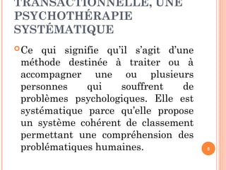 TRANSACTIONNELLE, UNE
PSYCHOTHÉRAPIE
SYSTÉMATIQUE
Ce qui signifie qu’il s’agit d’une
méthode destinée à traiter ou à
accompagner une ou plusieurs
personnes qui souffrent de
problèmes psychologiques. Elle est
systématique parce qu’elle propose
un système cohérent de classement
permettant une compréhension des
problématiques humaines. 5
 