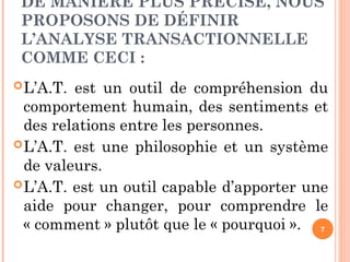 DE MANIÈRE PLUS PRÉCISE, NOUS
PROPOSONS DE DÉFINIR
L’ANALYSE TRANSACTIONNELLE
COMME CECI :
L’A.T. est un outil de compréhension du
comportement humain, des sentiments et
des relations entre les personnes.
L’A.T. est une philosophie et un système
de valeurs.
L’A.T. est un outil capable d’apporter une
aide pour changer, pour comprendre le
« comment » plutôt que le « pourquoi ». 7
 