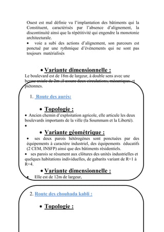 Ouest est mal définie vu l’implantation des bâtiments qui la
Constituent, caractérisés par l’absence d’alignement, la
discontinuité ainsi que la répétitivité qui engendre la monotonie
architecturale.
voie a subi des actions d’alignement, son parcours est
ponctué par une rythmique d’évènements qui ne sont pas
toujours matérialisés
Variante dimensionnelle :
Le boulevard est de 18m de largeur, à double sens avec une
berme axiale de 2m ,il assure deux circulations, mécaniques et
piétonnes.
1. Route des aurés:
Topologie :
Ancien chemin d’exploitation agricole, elle articule les deux
boulevards importants de la ville (la Soummam et la Liberté).
Variante géométrique :
ses deux parois hétérogènes sont ponctuées par des
équipements à caractère industriel, des équipements éducatifs
(2 CEM, INSFP) ainsi que des bâtiments résidentiels.
ses parois se résument aux clôtures des unités industrielles et
quelques habitations individuelles, de gabarits variant de R+1 à
R+4.
Variante dimensionnelle :
Elle est de 12m de largeur,
2. Route des chouhada kabli :
Topologie :
 