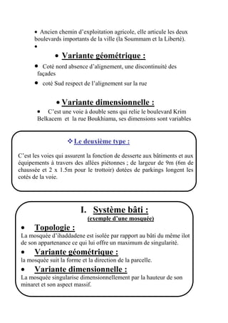 Ancien chemin d’exploitation agricole, elle articule les deux
boulevards importants de la ville (la Soummam et la Liberté).
Variante géométrique :
Coté nord absence d’alignement, une discontinuité des
façades
coté Sud respect de l’alignement sur la rue
Variante dimensionnelle :
C’est une voie à double sens qui relie le boulevard Krim
Belkacem et la rue Boukhiama, ses dimensions sont variables
Le deuxième type :
C’est les voies qui assurent la fonction de desserte aux bâtiments et aux
équipements à travers des allées piétonnes ; de largeur de 9m (6m de
chaussée et 2 x 1.5m pour le trottoir) dotées de parkings longent les
cotés de la voie.
I. Système bâti :
(exemple d’une mosquée)
Topologie :
La mosquée d’ihaddadene est isolée par rapport au bâti du même ilot
de son appartenance ce qui lui offre un maximum de singularité.
Variante géométrique :
la mosquée suit la forme et la direction de la parcelle.
Variante dimensionnelle :
La mosquée singularise dimensionnellement par la hauteur de son
minaret et son aspect massif.
 