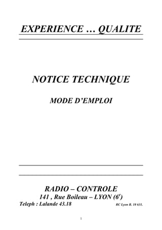 EXPERIENCE … QUALITE 
NOTICE TECHNIQUE 
MODE D’EMPLOI 
RADIO – CONTROLE 
141 , Rue Boileau – LYON (6e) 
Teleph : Lalande 43.18 RC Lyon B. 10 631. 
1 
 
