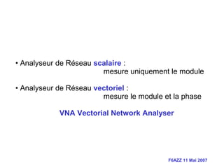 F6AZZ 11 Mai 2007
• Analyseur de Réseau scalaire :
mesure uniquement le module
• Analyseur de Réseau vectoriel :
mesure le module et la phase
VNA Vectorial Network Analyser
 