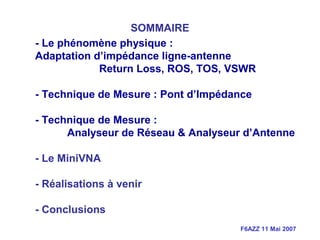 F6AZZ 11 Mai 2007
- Le phénomène physique :
Adaptation d’impédance ligne-antenne
Return Loss, ROS, TOS, VSWR
- Technique de Mesure : Pont d’Impédance
- Technique de Mesure :
Analyseur de Réseau & Analyseur d’Antenne
- Le MiniVNA
- Réalisations à venir
- Conclusions
SOMMAIRE
 