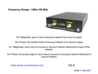 F6AZZ 11 Mai 2007
Frequency Range: 1 MHz-100 MHz
S21 Magnitude: gain or loss of two-port network from input to output.
S21 Phase: the transfer phase of two-port network from input to output.
S11 Magnitude: return loss of one-port or two-port network referenced to input of the
network.
S11 Phase: the phase angle of return loss of one-port or two-port network referenced to
input of network.
radio.tentec.com/Amateur/vna 655 $
 