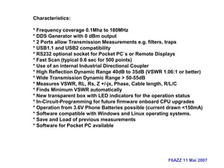 F6AZZ 11 Mai 2007
Characteristics:
* Frequency coverage 0.1Mhz to 180MHz
* DDS Generator with 0 dBm output
* 2 Ports allow Transmission Measurements e.g. filters, traps
* USB1.1 and USB2 compatibility
* RS232 optional socket for Pocket PC`s or Remote Displays
* Fast Scan (typical 0.6 sec for 500 points)
* Use of an internal Industrial Directional Coupler
* High Reflection Dynamic Range 40dB to 35dB (VSWR 1.06:1 or better)
* Wide Transmission Dynamic Range > 50-55dB
* Measures VSWR, RL, Rs, Z +/-jx, Phase, Cable length, R/L/C
* Finds Minimum VSWR automatically
* New transparent box with LED indicators for the operation status
* In-Circuit-Programming for future firmware onboard CPU upgrades
* Operation from 3.6V Phone Batteries possible (current drawn <150mA)
* Software compatible with Windows and Linux operating systems.
* Save and Load of previous measurements
* Software for Pocket PC available
 
