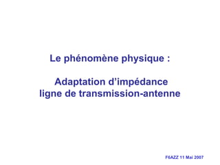 F6AZZ 11 Mai 2007
Le phénomène physique :
Adaptation d’impédance
ligne de transmission-antenne
 