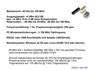 F6AZZ 11 Mai 2007
Messbereich: 40 kHz bis 160 MHz;
Ausgangspegel: +4 dBm ±0,5 dB
bzw. +4 dBm +0,5/–3 dB ohne Kompensation
Nebenwellen: –48 dBc bis 30 MHz; -40 dBc bis 160 MHz;
Frequenzauflösung: 1 Hz, Frequenzungenauigkeit: ±50 ppm
PC-Mindestanforderungen : ≥ 166 MHz Taktfrequenz,
RS232- oder USB-Schnittstelle (mit Adapter USB/Seriell),
Betriebssystem: Windows ab 98 oder Linux (SUSE 10.0 oder Ubuntu)
80-MHz-XO + Dreifach-Helixfilter 400 MHz + PIC mit spezieller Firmware,
nicht kombinierbar mit Option 20-MHz-TCXO
Sinnvoll insbesondere bei Einsatz als VFO für Empfängerschaltungen;
Phasenrauschen sinkt von standardmäßig -105 dBc/Hz @ 1 kHz
Trägerabstand auf -135 dBc/Hz @ 1 kHz Trägerabstand.
 