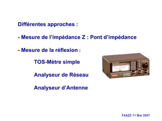 F6AZZ 11 Mai 2007
Différentes approches :
- Mesure de l’impédance Z : Pont d’impédance
- Mesure de la réflexion :
TOS-Mètre simple
Analyseur de Réseau
Analyseur d’Antenne
 