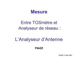 F6AZZ 11 Mai 2007
Mesure
Entre TOSmètre et
Analyseur de réseau :
L’Analyseur d’Antenne
F6AZZ
 