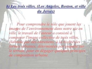 b) Les trois villes. (Los Angeles, Boston, et ville
du Jersey)
Pour comprendre le rôle que jouent les
images de l’environnement dans notre vie en
ville, le travail de l'auteur a consisté à
comparer l'image collective de trois villes,
élaborée par des entretiens, à la réalité des
formes urbaines, déterminées par enquête sur
le terrain, pour en dégager quelques principes
de composition urbaine.
 