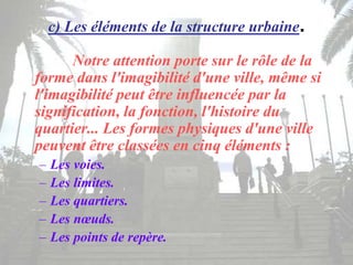 c) Les éléments de la structure urbaine.
Notre attention porte sur le rôle de la
forme dans l'imagibilité d'une ville, même si
l'imagibilité peut être influencée par la
signification, la fonction, l'histoire du
quartier... Les formes physiques d'une ville
peuvent être classées en cinq éléments :
– Les voies.
– Les limites.
– Les quartiers.
– Les nœuds.
– Les points de repère.
 