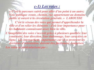 c-1) Les voies :
« C’est le parcours suivit pour aller d’un point à un autre;
Voie publique :route, chemin, rue appartenant au domaine
public et ouvert à la circulation générale. » LAROUSSE
C'est le réseau des voies qui permet d'appréhender la
ville et d'en relier les éléments : d'où leur importance pour
les habitants connaissant assez bien la ville.
L'imagibilité des voies s'accroît grâce à plusieurs qualités: leur
continuité, leur direction, leur étalonnage, leur caractère en
ligne. Les intersections, importantes car là se prennent les
décisions d'orientation, doivent être facilement comprises.
Les voies se particularisent par :
 