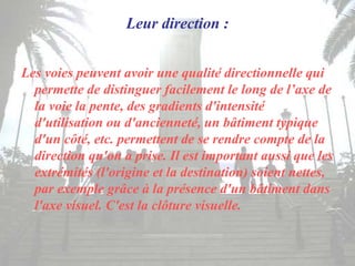 Leur direction :
Les voies peuvent avoir une qualité directionnelle qui
permette de distinguer facilement le long de l’axe de
la voie la pente, des gradients d'intensité
d'utilisation ou d'ancienneté, un bâtiment typique
d'un côté, etc. permettent de se rendre compte de la
direction qu'on a prise. Il est important aussi que les
extrémités (l'origine et la destination) soient nettes,
par exemple grâce à la présence d'un bâtiment dans
l'axe visuel. C'est la clôture visuelle.
 