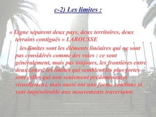 c-2) Les limites :
« Ligne séparent deux pays, deux territoires, deux
terrains contiguës » LAROUSSE
les limites sont les éléments linéaires qui ne sont
pas considérés comme des voies : ce sont
généralement, mais pas toujours, les frontières entre
deux zones, les limites qui semblent les plus fortes
sont celles qui non seulement prédominantes
visuellement, mais aussi ont une forme continue et
sont impénétrable aux mouvements traversants
 