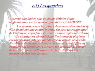 c-3) Les quartiers
« secteur aux limites plus ou moins définies d'une
agglomération ex: un quartier populaire » LAROUSSE
Les quartiers sont les zones relativement étendues de la
ville, et qui ont une qualité interne. On peut les reconnaître
de l’intérieur, et parfois s’en servir comme référence externe.
Un quartier est déterminé par l’existence de plusieurs
caractères distinctifs relevant du type de bâti,de décoration,
d’activités, de classes sociales et de « races » des différents
quartiers qui constituent l’élément fondamental de l’image
de la ville, suppléant l’absence de clarté de la voirie et
assurant le bien être des gens.
 