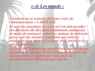 c-4) Les nœuds :
« Endroit où se croisent plusieurs voies de
communication » LAROUSSE
Se sont des jonctions de voies où l’on doit prendre
des décisions (de direction notamment, mais aussi
de mode de transport : ainsi les stations de métro,les
gares sont des nœuds), contrainte qui rend les
voyageurs plus attentifs ( et donc plus sensibles à ce
qui est placé là).
La force de l’impression visuelle faite par les nœuds
dépend de la vigueur de leur forme, de la clarté des
liaisons entre les différentes voies et de la
particularité des bâtiments qui sont là .
 