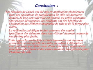 Conclusion :
Les résultats de Lynch ont été mis en application globalement
dans des opérations de planification de ville ces dernières
années. Si une nouvelle ville est formée, ou celles existantes
sont encore développées, les résidants ont tiré bénéfice de
l'utilisation des éléments imageable de ville et de la forme plus
claire.
La recherche spécifique inclut: trouvant des angles
spécifiques des éléments dans une ville qui tiennent compte de
wayfinding plus facile,
Cette approche sensorielle est très importante est vivement
praticable en tant qu'elle des aides en aidant à déterminer
avec précision que diriez-vous d'une ville tient compte d'une
perception plus facile et des cartes mentales plus précises pour
l'habitant de ville
 