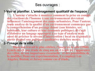 Ses ouvrages :
1-Voir et planifier. L'aménagement qualitatif de l'espace :
L'auteur s'attache à montrer comment la prise en compte
des réactions de l'homme à son environnement devraient
influencer l'aménagement des zones urbanisées. Pour l'auteur,
toute analyse de la qualité d'un environnement commence par
la compréhension d'un paysage donné (son histoire, ses
habitants, leur culture et leur économie politique). Il s'agit
d'élaborer un langage approprié à ce type d'analyse mais
aussi de préciser le niveau d'intervention ( local ou régional) à
partir duquel une politique qualitative doit être menée.
2- l'image de la ville :
Dans son travail le plus célèbre, l'image de la ville (1960)
Lynch décrit une étude de cinq ans où il traite de l’apparence
des villes, de son importance éventuelle et des possibilités de
la modifier Dans son expérimentation, il a employé Los
Angeles, Boston, et Jersey comme cas d’étude.
 