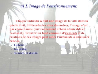 a) L’image de l’environnement.
Chaque individu se fait une image de la ville dans la
quelle il vit, différentes les unes des autres, l’image n’est
pas chose banale (environnement urbain admirable et
ravissant). Trouver un fond commun d’éléments et de
relations de ces images peut aider l’urbaniste à améliorer
celle-ci.
– Lisibilité.
– Imagibilité.
– Structure et identité.
 
