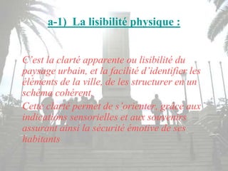 a-1) La lisibilité physique :
C’est la clarté apparente ou lisibilité du
paysage urbain, et la facilité d’identifier les
éléments de la ville, de les structurer en un
schéma cohérent.
Cette clarté permet de s’orienter, grâce aux
indications sensorielles et aux souvenirs
assurant ainsi la sécurité émotive de ses
habitants
 