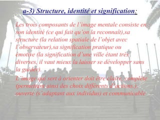 a-3) Structure, identité et signification:
Les trois composants de l’image mentale consiste en :
son identité (ce qui fait qu’on la reconnaît),sa
structure (la relation spatiale de l’objet avec
l’observateur),sa signification pratique ou
émotive (la signification d’une ville étant très
diverses, il vaut mieux la laisser se développer sans
la guider).
L’image qui sert à orienter doit être claire, complète
(permettant ainsi des choix différents d’actions.),
ouverte (s’adaptant aux individus) et communicable
 