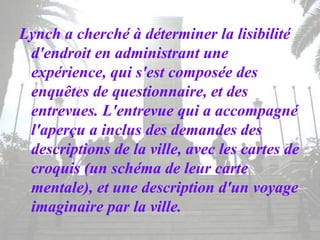 Lynch a cherché à déterminer la lisibilité
d'endroit en administrant une
expérience, qui s'est composée des
enquêtes de questionnaire, et des
entrevues. L'entrevue qui a accompagné
l'aperçu a inclus des demandes des
descriptions de la ville, avec les cartes de
croquis (un schéma de leur carte
mentale), et une description d'un voyage
imaginaire par la ville.
 