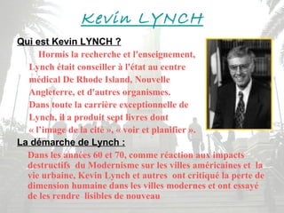 Kevin LYNCH
Qui est Kevin LYNCH ?
Hormis la recherche et l'enseignement,
Lynch était conseiller à l'état au centre
médical De Rhode Island, Nouvelle
Angleterre, et d'autres organismes.
Dans toute la carrière exceptionnelle de
Lynch, il a produit sept livres dont
« l’image de la cité », « voir et planifier ».
La démarche de Lynch :
Dans les années 60 et 70, comme réaction aux impacts
destructifs du Modernisme sur les villes américaines et la
vie urbaine, Kevin Lynch et autres ont critiqué la perte de
dimension humaine dans les villes modernes et ont essayé
de les rendre lisibles de nouveau
 