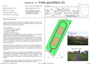 Planche N° 14:                 Fiche parcellaire (2)
    Secteur 12                                      Adresse : 8 avenue du Maréchal Joffre      Situation:

    Surface de la parcelle : 5240m2                 Datation approximative : 1995

    Emprise au sol : non bâti                       Valeur architecturale et urbaine :
                                                    Au niveau urbain, la présence de ce
    Taux d'imperméabilisation 20%                   city-stade constitue un atout
                                                    considérable pour le quartier.
    Valeur patrimoniale : non estimable




     Description de l'espace                                                                                                  Avenue Joffre


     Le city-stade des Sablons est un espace semi public, fermé la nuit, destiné aux
     pratiques de loisirs sportifs. Il permet aux habitants du secteur un accès à des
     équipements à proximité de leur domiciles.

     Celui-ci comporte:
     - Un mini terrain de Foot / HandBall
     - Un mini terrain de BasketBall
     - Une piste de running
     - Des pistes de saut en longueur.
                                                                                                                                              Avenue Joffre
     L'ensemble de ces aménagements est entouré de pelouse, et de plantations
     récentes (arbres de moyenne tige à l'age adulte) ou d'arbustes.
     L'entrée se fait par les deux avenues, du maréchal Joffre et de la Libération.
     L'entrée principale, reconnaissable par une meilleure mise en valeur, se situe
     avenue de la Libération. À chaque entrée, un panneau indique le règlement du
     lieu, et ses horaires d'ouverture. Cet équipement est également ouvert aux                                                                    Piste
                                                                                                                                                         de sa
                                                                                                                                                               ut dé
     scolaires, en journée.                                                                                                                                          grad
                                                                                                                                                                          ée

     L'observation permet de remarquer que l'espace a subi des réaménagements
     récents. Ainsi, le mini terrain de foot et ses structures sont venus remplacer un
     terrain de handball plus grand. Par ailleurs, les plantations ont été ajoutées
                                                                                                                                               Avenue de la Libération
     récemment.                                                                               Av
                                                                                                en
                                                                                                  ue
     L'état général du lieu est bon. Les terrains sont pratiquables et visiblement, les                de
                                                                                                            la
     équipements ne subissent pas de dégradation majeures. Seules les pistes de saut                             Li
                                                                                                                   bé
     sont tombées en désuetude : bacs affaissés, pistes irrégulières... Elle                                         ra
                                                                                                                       tio
     disparaissent d'ailleurs "naturellement", progressivement recouvertes par de la                                      n
                                                                                                       0                      50m
     pelouse.

     Le site bénéficie des espaces de stationnement disponibles sur les deux voies qui
     le bordent. Ces espaces étant suffisant aucun parking n'a été à prévoir.
Chopin Pierre-Yves - Automne 2006                                              UR02 - Analyse dʼun Espace Public                                                               Page 15
 