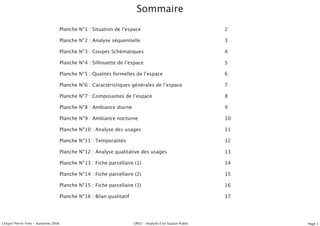 Sommaire
                                    Planche N°1 : Situation de lʼespace                                   2

                                    Planche N°2 : Analyse séquentielle                                    3

                                    Planche N°3 : Coupes Schématiques                                     4

                                    Planche N°4 : Silhouette de lʼespace                                  5

                                    Planche N°5 : Qualités formelles de lʼespace                          6

                                    Planche N°6 : Caractéristiques générales de lʼespace                  7

                                    Planche N°7 : Composantes de lʼespace                                 8

                                    Planche N°8 : Ambiance diurne                                         9

                                    Planche N°9 : Ambiance nocturne                                       10

                                    Planche N°10 : Analyse des usages                                     11

                                    Planche N°11 : Temporalités                                           12

                                    Planche N°12 : Analyse qualitative des usages                         13

                                    Planche N°13 : Fiche parcellaire (1)                                  14

                                    Planche N°14 : Fiche parcellaire (2)                                  15

                                    Planche N°15 : Fiche parcellaire (3)                                  16

                                    Planche N°16 : Bilan qualitatif                                       17




Chopin Pierre-Yves - Automne 2006                                     UR02 - Analyse dʼun Espace Public        Page 1
 