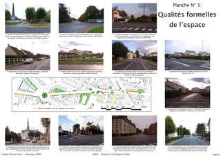 Planche N° 5:

                                                                                                                                                                                                                    Qualités formelles
                                                                                                                                                                                                                          de lʼespace
   1. Avenue du Maréchal de Lattre de Tassigny. Fort paysage-                  2. Avenue du Maréchal Foch, débouchant sur le rond-point.            3. Traitement paysager du giratoire de la Victoire. Offre dès
   ment avec triple alignement dʼarbres. Allée centrale traitée en             Alignement dʼarbres faisant face à des maisons individuelles.          son franchissement, ou en lʼabsence de végétation, une
      voie douce. Circulation cycles prise en compte (bandes)                                                                                             ouverture à la perspective de lʼAv. du Mal Joffre.




    4. Alignement de maisons de style identique. Continuité                   5. Ouverture offerte par le City-Stade, nuancée par la cloture.          6. Jonction de lʼavenue Joffre et de la rue de Piémont.           7. Lotisement de maisons jumelées alignées sur la voie
               des haies, clotures et bordures.                                     Perspective sur des logements collectifs récents.               Immeuble à lʼalignement avec des espaces privés, semis clos                            interne. (Voir 8.)
                                                                                                                                                                     traités de façon qualitative.




                                             1                                                                             7                    9
                                                                                                                                     6                         10
                                                                                                                                           8                          11                12
                                                         3                                   4                   5

                                                    2

                                                 Façades parallèles à la rue, alignées ou en retrait.                                                                                                                 8. Voie interne du lotissement vu en 7. Traitement unifié des
                                                                                                                                                                                                                           logements individuels et collectifs, en arrière plan.




   9. Bornage axial par le clocher de lʼéglise de la Victoire et               10. Entrée de lʼavenue Joffre marqué par la devanture dʼun           11. Franchissement du carrefour pour atteindre la rue des           12. Fin de séquence avec, en la descente vers la place
   par le groupement dʼarbres définissant la bifurcation. Voie                 domaine, accueillant aujourdʼhui des immeubles de stand-             Reservoirs, plus étroite. Deux immeubles en R+2+C font              Carnot. Présence végétale conservée sur les parcelles.
                “fermée” par le foyer dʼaccueil.                                ing. La parcelle a conservé nombre dʼessences végétales.              face à des constructions individuelles plus anciennes.            Lʼalignement est généralement conservé pour le bâti.

Chopin Pierre-Yves - Automne 2006                                                                                              UR02 - Analyse dʼun Espace Public                                                                                                                      Page 6
 
