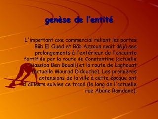 genèse de l’entité
genèse de l’entité
L'important axe commercial reliant les portes
Bâb El Oued et Bâb Azzoun avait déjà ses
prolongements à l'extérieur de l'enceinte
fortifiée par la route de Constantine (actuelle
Hassiba Ben Bouali) et la route de Laghouat
(actuelle Mourad Didouche). Les premières
extensions de la ville à cette époque ont
d'ailleurs suivies ce tracé (le long de l'actuelle
rue Abane Ramdane).
 