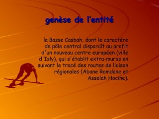 genèse de l’entité
genèse de l’entité
la Basse Casbah, dont le caractère
de pôle central disparaît au profit
d'un nouveau centre européen (ville
d'Isly), qui s'établit extra-muros en
suivant le tracé des routes de liaison
régionales (Abane Ramdane et
Asselah Hocine).
 