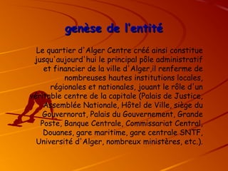 genèse de l’entité
genèse de l’entité
Le quartier d'Alger Centre créé ainsi constitue
jusqu'aujourd'hui le principal pôle administratif
et financier de la ville d'Alger,il renferme de
nombreuses hautes institutions locales,
régionales et nationales, jouant le rôle d'un
véritable centre de la capitale (Palais de Justice,
Assemblée Nationale, Hôtel de Ville, siège du
Gouvernorat, Palais du Gouvernement, Grande
Poste, Banque Centrale, Commissariat Central,
Douanes, gare maritime, gare centrale SNTF,
Université d'Alger, nombreux ministères, etc.).
 
