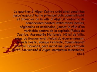 Le quartier d'Alger Centre créé ainsi constitue
jusqu'aujourd'hui le principal pôle administratif
et financier de la ville d'Alger,il renferme de
nombreuses hautes institutions locales,
régionales et nationales, jouant le rôle d'un
véritable centre de la capitale (Palais de
Justice, Assemblée Nationale, Hôtel de Ville,
siège du Gouvernorat, Palais du Gouvernement,
Grande Poste, Banque Centrale, Commissariat
Central, Douanes, gare maritime, gare centrale
SNTF, Université d'Alger, nombreux ministères,
etc.).
 