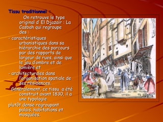 Tissu traditionnel :
Tissu traditionnel :
On retrouve le type
On retrouve le type
original d’ El Djazaïr : La
original d’ El Djazaïr : La
Casbah qui regroupe
Casbah qui regroupe
des :
des :
- caractéristiques
- caractéristiques
urbanistiques dans sa
urbanistiques dans sa
hiérarchie des parcours
hiérarchie des parcours
par des rapports de
par des rapports de
largeur de rues, ainsi que
largeur de rues, ainsi que
le jeu d’ombre et de
le jeu d’ombre et de
lumière et
lumière et
- architecturales dans
- architecturales dans
l’organisation spatiale de
l’organisation spatiale de
ses résidences.
ses résidences.
Généralement, ce tissu a été
Généralement, ce tissu a été
construit avant 1830, il a
construit avant 1830, il a
une typologie
une typologie
plutôt dense regroupant
plutôt dense regroupant
palais, habitations et
palais, habitations et
mosquées.
mosquées.
 